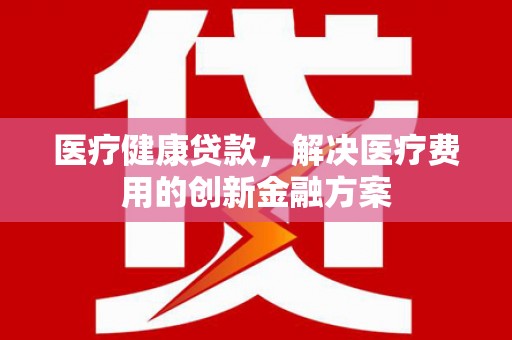 商南医疗健康贷款，解决医疗费用的创新金融方案