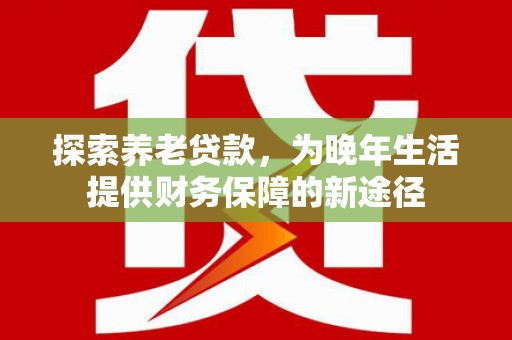 商南探索养老贷款，为晚年生活提供财务保障的新途径
