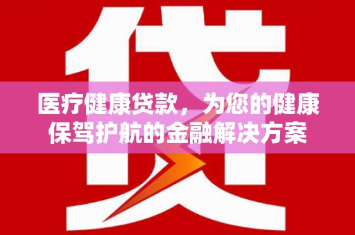 商南医疗健康贷款，为您的健康保驾护航的金融解决方案